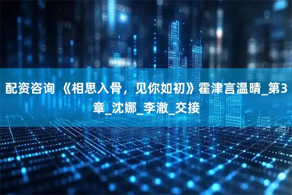 配资咨询 《相思入骨，见你如初》霍津言温晴_第3章_沈娜_李澈_交接