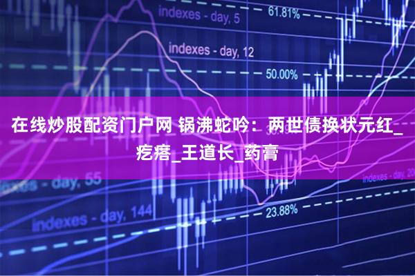 在线炒股配资门户网 锅沸蛇吟：两世债换状元红_疙瘩_王道长_药膏