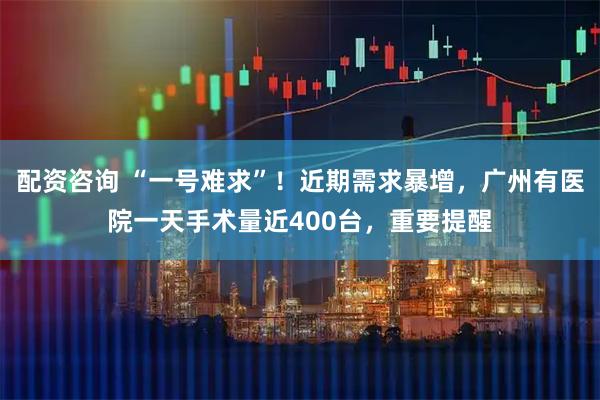 配资咨询 “一号难求”！近期需求暴增，广州有医院一天手术量近400台，重要提醒