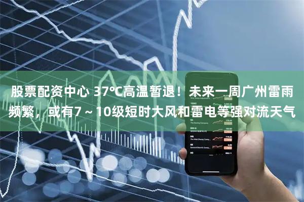 股票配资中心 37℃高温暂退！未来一周广州雷雨频繁，或有7～10级短时大风和雷电等强对流天气