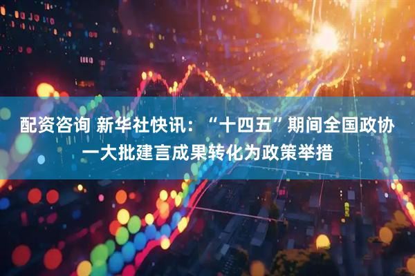 配资咨询 新华社快讯：“十四五”期间全国政协一大批建言成果转化为政策举措