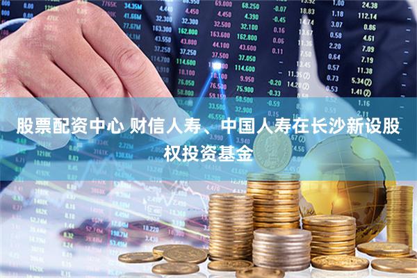 股票配资中心 财信人寿、中国人寿在长沙新设股权投资基金