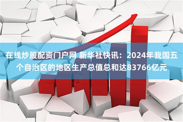 在线炒股配资门户网 新华社快讯：2024年我国五个自治区的地区生产总值总和达83766亿元