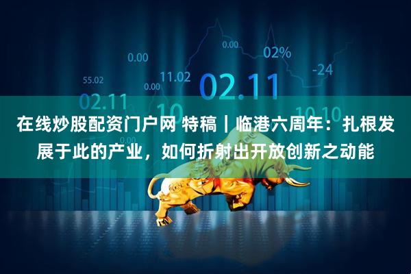 在线炒股配资门户网 特稿｜临港六周年：扎根发展于此的产业，如何折射出开放创新之动能