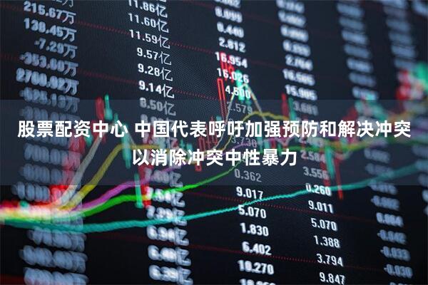 股票配资中心 中国代表呼吁加强预防和解决冲突以消除冲突中性暴力