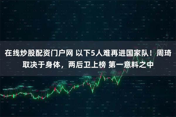 在线炒股配资门户网 以下5人难再进国家队！周琦取决于身体，两后卫上榜 第一意料之中