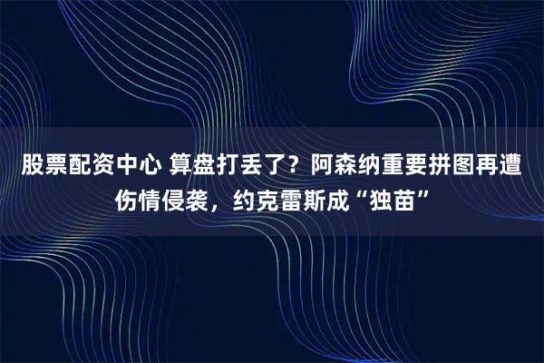 股票配资中心 算盘打丢了？阿森纳重要拼图再遭伤情侵袭，约克雷斯成“独苗”