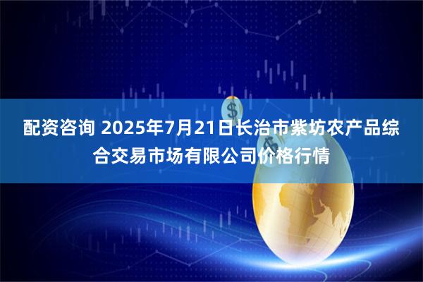 配资咨询 2025年7月21日长治市紫坊农产品综合交易市场有限公司价格行情