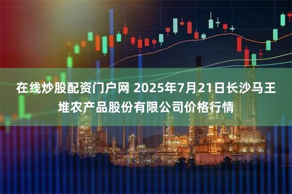 在线炒股配资门户网 2025年7月21日长沙马王堆农产品股份有限公司价格行情