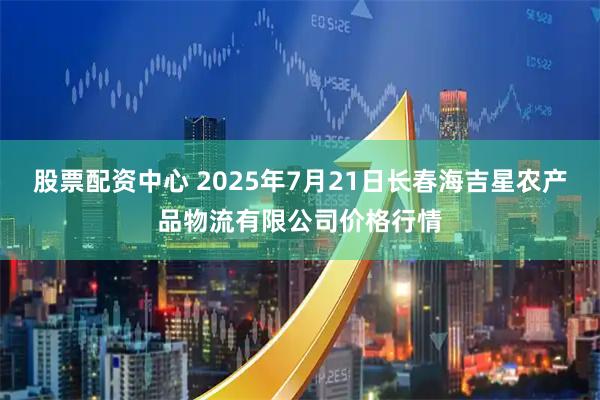 股票配资中心 2025年7月21日长春海吉星农产品物流有限公司价格行情