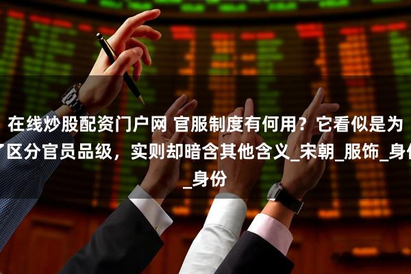 在线炒股配资门户网 官服制度有何用？它看似是为了区分官员品级，实则却暗含其他含义_宋朝_服饰_身份