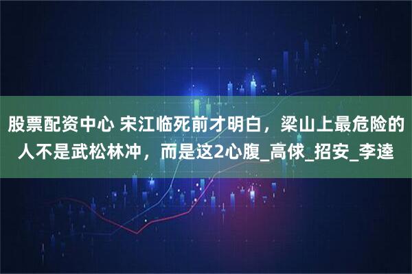 股票配资中心 宋江临死前才明白，梁山上最危险的人不是武松林冲，而是这2心腹_高俅_招安_李逵