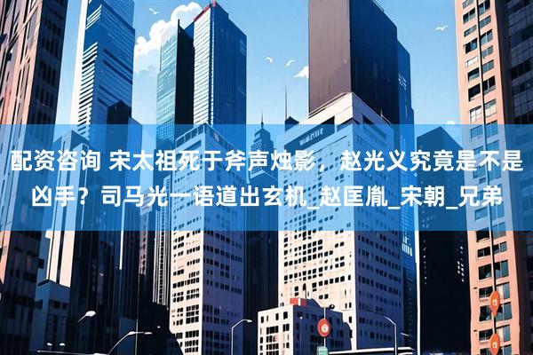 配资咨询 宋太祖死于斧声烛影，赵光义究竟是不是凶手？司马光一语道出玄机_赵匡胤_宋朝_兄弟