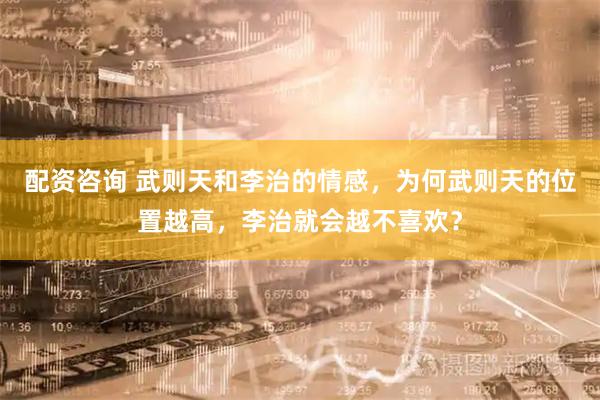配资咨询 武则天和李治的情感，为何武则天的位置越高，李治就会越不喜欢？