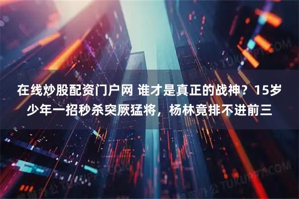在线炒股配资门户网 谁才是真正的战神？15岁少年一招秒杀突厥猛将，杨林竟排不进前三