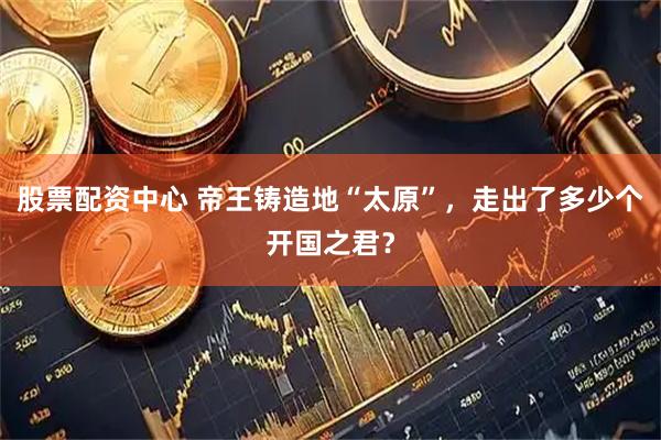 股票配资中心 帝王铸造地“太原”，走出了多少个开国之君？
