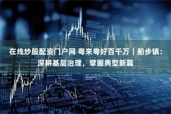 在线炒股配资门户网 粤来粤好百千万｜船步镇：深耕基层治理，擘画典型新篇