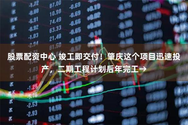 股票配资中心 竣工即交付！肇庆这个项目迅速投产，二期工程计划后年完工→