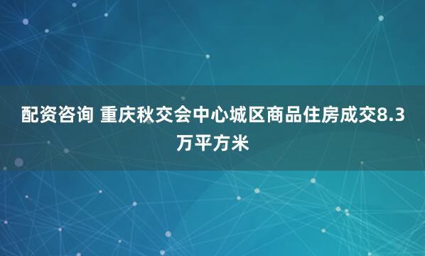 配资咨询 重庆秋交会中心城区商品住房成交8.3万平方米