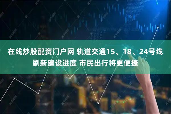 在线炒股配资门户网 轨道交通15、18、24号线刷新建设进度 市民出行将更便捷