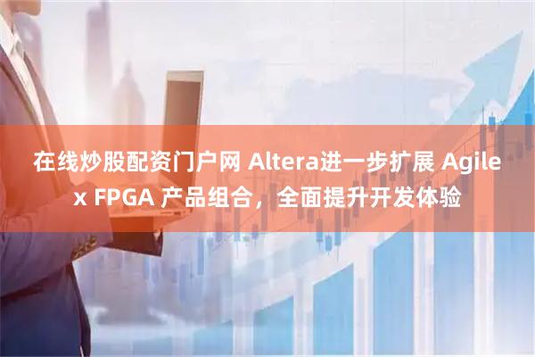在线炒股配资门户网 Altera进一步扩展 Agilex FPGA 产品组合，全面提升开发体验