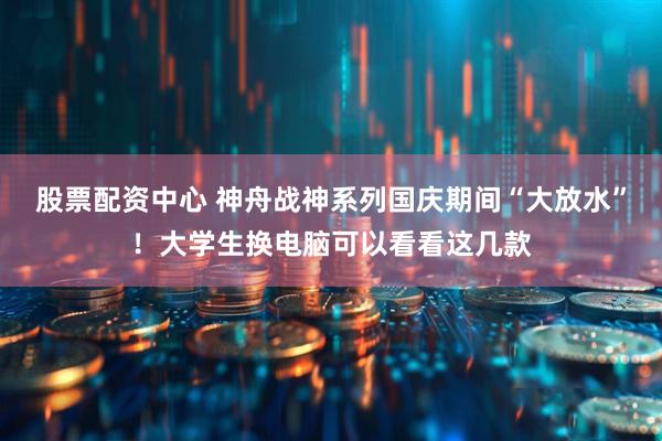 股票配资中心 神舟战神系列国庆期间“大放水”！大学生换电脑可以看看这几款