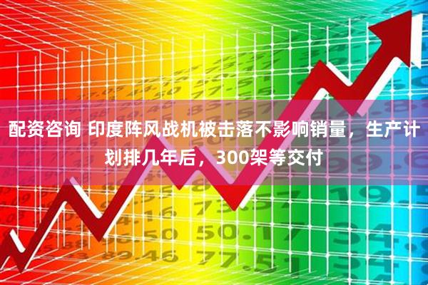 配资咨询 印度阵风战机被击落不影响销量，生产计划排几年后，300架等交付