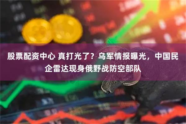 股票配资中心 真打光了？乌军情报曝光，中国民企雷达现身俄野战防空部队