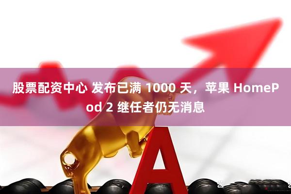 股票配资中心 发布已满 1000 天，苹果 HomePod 2 继任者仍无消息