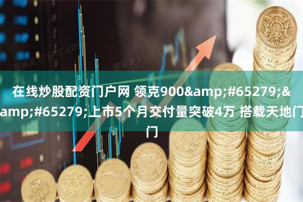 在线炒股配资门户网 领克900&#65279;&#65279;上市5个月交付量突破4万 搭载天地门