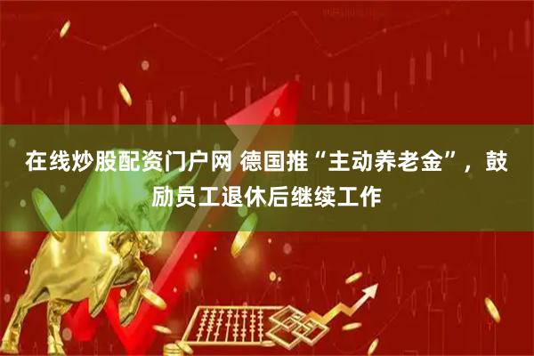 在线炒股配资门户网 德国推“主动养老金”，鼓励员工退休后继续工作
