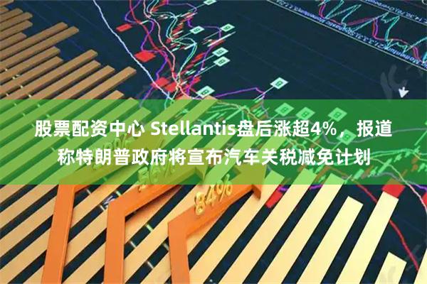 股票配资中心 Stellantis盘后涨超4%，报道称特朗普政府将宣布汽车关税减免计划