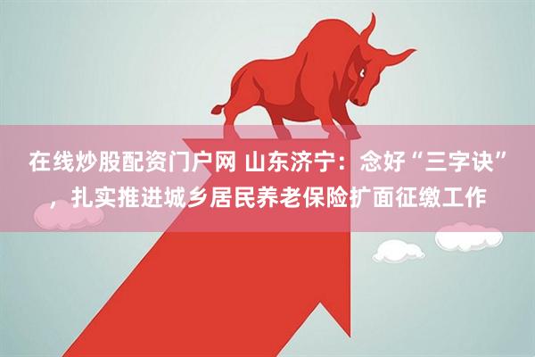 在线炒股配资门户网 山东济宁:念好“三字诀”,扎实推进城乡居民养老保险扩面征缴工作