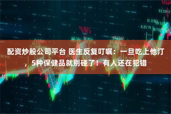 配资炒股公司平台 医生反复叮嘱：一旦吃上他汀，5种保健品就别碰了！有人还在犯错