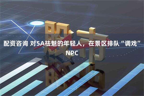 配资咨询 对5A祛魅的年轻人，在景区排队“调戏”NPC