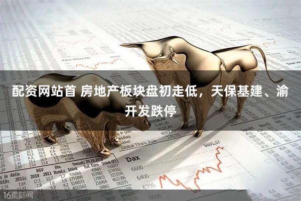 配资网站首 房地产板块盘初走低，天保基建、渝开发跌停