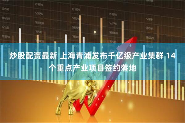 炒股配资最新 上海青浦发布千亿级产业集群 14个重点产业项目签约落地