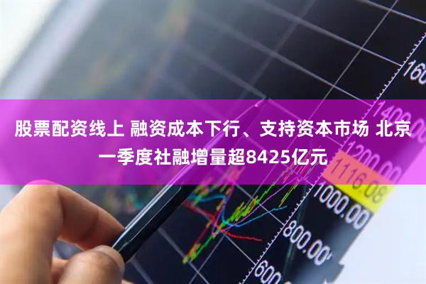 股票配资线上 融资成本下行、支持资本市场 北京一季度社融增量超8425亿元