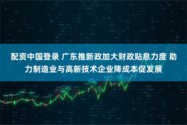 配资中国登录 广东推新政加大财政贴息力度 助力制造业与高新技术企业降成本促发展