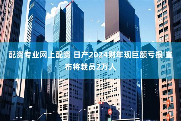 配资专业网上配资 日产2024财年现巨额亏损 宣布将裁员2万人