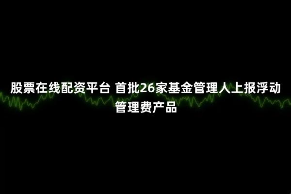 股票在线配资平台 首批26家基金管理人上报浮动管理费产品