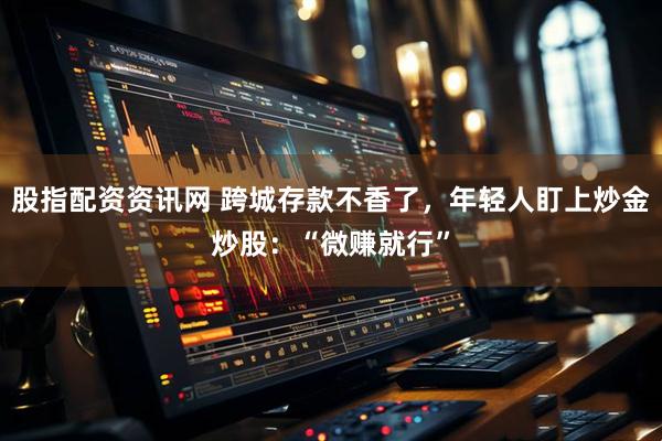 股指配资资讯网 跨城存款不香了，年轻人盯上炒金炒股：“微赚就行”