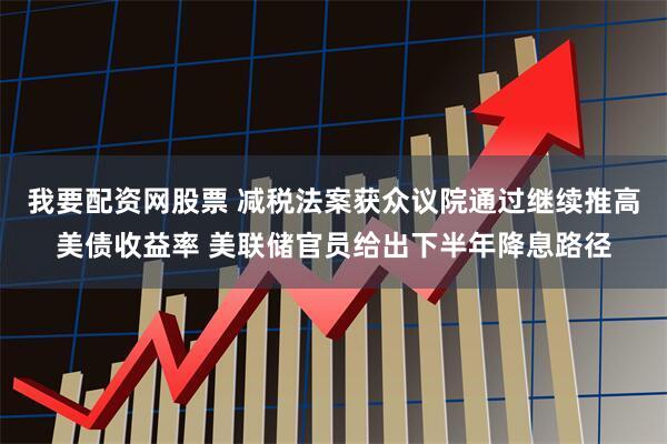 我要配资网股票 减税法案获众议院通过继续推高美债收益率 美联储官员给出下半年降息路径