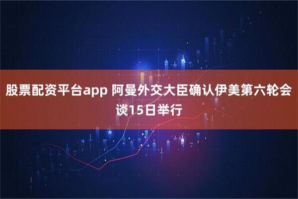 股票配资平台app 阿曼外交大臣确认伊美第六轮会谈15日举行