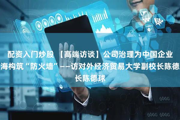 配资入门炒股 【高端访谈】公司治理为中国企业出海构筑“防火墙”——访对外经济贸易大学副校长陈德球