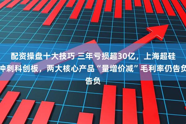 配资操盘十大技巧 三年亏损超30亿，上海超硅冲刺科创板，两大核心产品“量增价减”毛利率仍告负