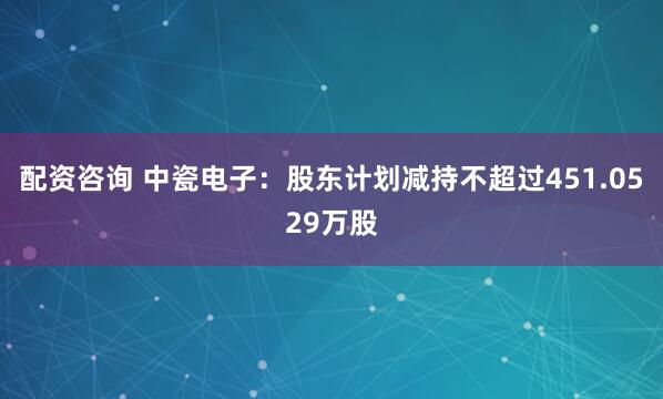 配资咨询 中瓷电子：股东计划减持不超过451.0529万股