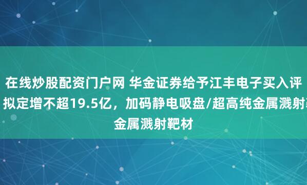 在线炒股配资门户网 华金证券给予江丰电子买入评级，拟定增不超19.5亿，加码静电吸盘/超高纯金属溅射靶材