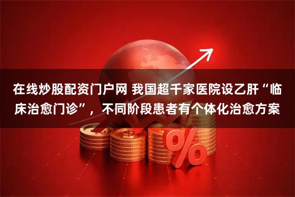 在线炒股配资门户网 我国超千家医院设乙肝“临床治愈门诊”，不同阶段患者有个体化治愈方案
