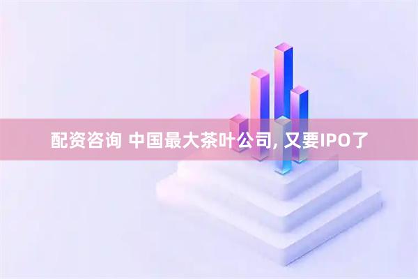 配资咨询 中国最大茶叶公司, 又要IPO了